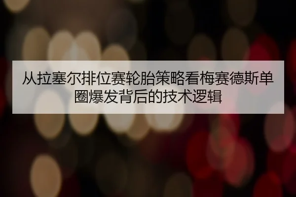 从拉塞尔排位赛轮胎策略看梅赛德斯单圈爆发背后的技术逻辑
