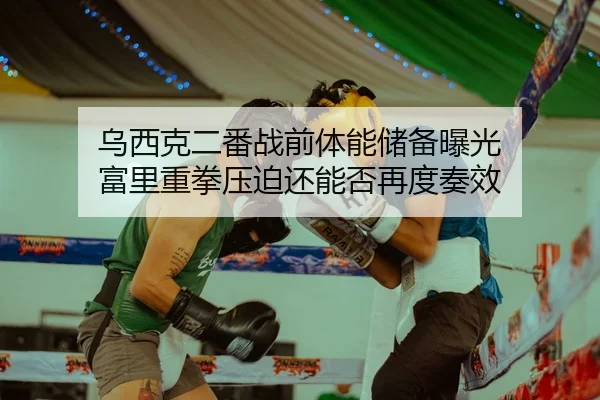 乌西克二番战前体能储备曝光 富里重拳压迫还能否再度奏效